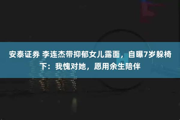 安泰证券 李连杰带抑郁女儿露面，自曝7岁躲椅下：我愧对她，愿用余生陪伴