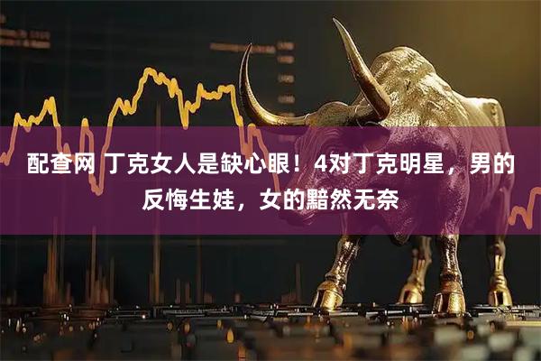 配查网 丁克女人是缺心眼！4对丁克明星，男的反悔生娃，女的黯然无奈