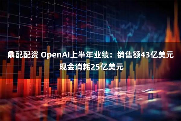 鼎配配资 OpenAI上半年业绩：销售额43亿美元 现金消耗25亿美元