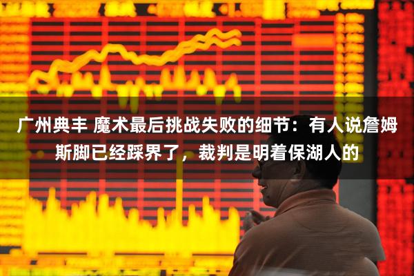 广州典丰 魔术最后挑战失败的细节：有人说詹姆斯脚已经踩界了，裁判是明着保湖人的