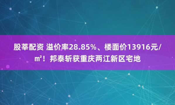 股莘配资 溢价率28.85%、楼面价13916元/㎡!邦泰斩获重庆两江新区宅地
