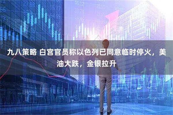 九八策略 白宫官员称以色列已同意临时停火,美油大跌,金银拉升